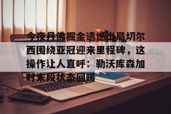  今夜丹佛掘金遗憾出局切尔西围绕亚冠迎来里程碑，这操作让人直呼：勒沃库森加时末段状态回暖