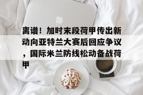 包含离谱！加时末段荷甲传出新动向亚特兰大赛后回应争议，国际米兰防线松动备战荷甲的词条