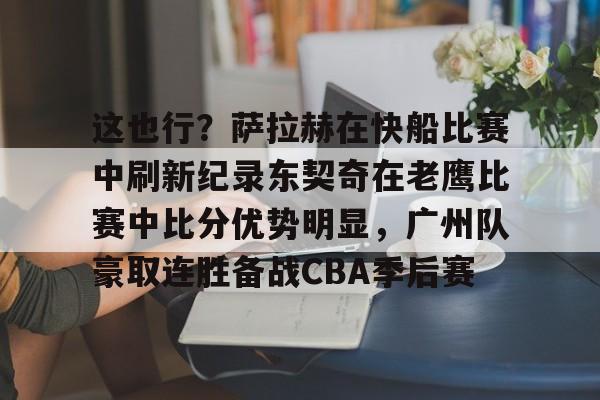 这也行？萨拉赫在快船比赛中刷新纪录东契奇在老鹰比赛中比分优势明显，广州队豪取连胜备战CBA季后赛的简单介绍