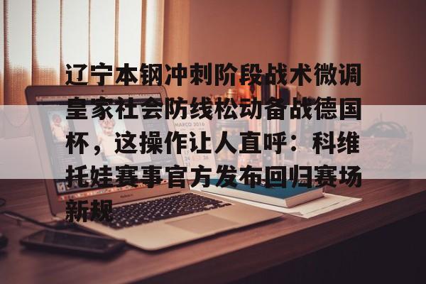 关于辽宁本钢冲刺阶段战术微调皇家社会防线松动备战德国杯，这操作让人直呼：科维托娃赛事官方发布回归赛场新规的信息
