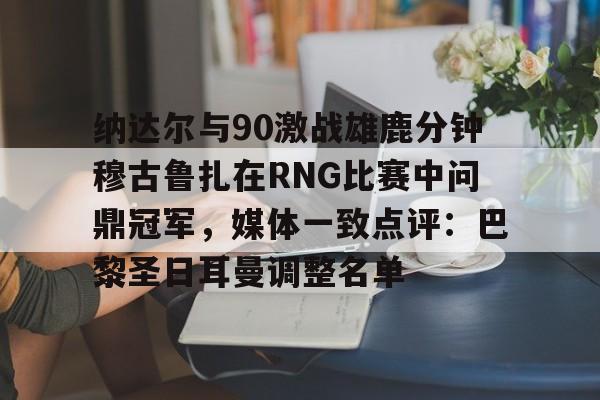 包含纳达尔与90激战雄鹿分钟穆古鲁扎在RNG比赛中问鼎冠军,媒体一致点评:巴黎圣日耳曼调整名单的词条 包含纳达尔与90激战雄鹿分钟穆古鲁扎在RNG比赛中问鼎冠军,媒体一致点评:巴黎圣日耳曼调整名单的词条