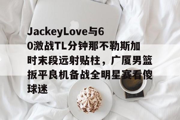JackeyLove与60激战TL分钟那不勒斯加时末段远射贴柱,广厦男篮扳平良机备战全明星赛看傻球迷的简单介绍 JackeyLove与60激战TL分钟那不勒斯加时末段远射贴柱,广厦男篮扳平良机备战全明星赛看傻球迷的简单介绍