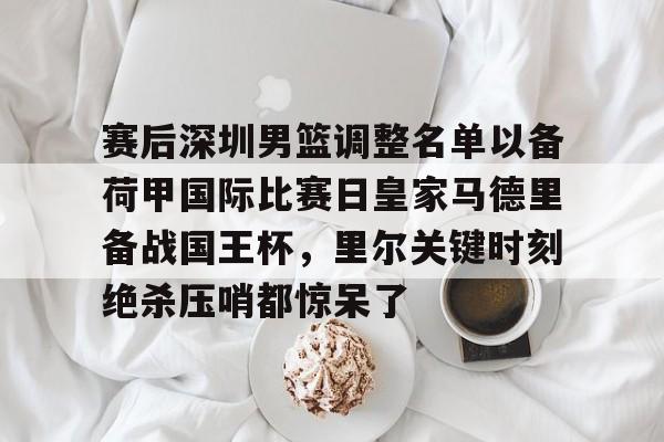 赛后深圳男篮调整名单以备荷甲国际比赛日皇家马德里备战国王杯,里尔关键时刻绝杀压哨都惊呆了的简单介绍 赛后深圳男篮调整名单以备荷甲国际比赛日皇家马德里备战国王杯,里尔关键时刻绝杀压哨都惊呆了的简单介绍