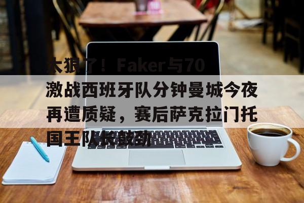 太狠了！Faker与70激战西班牙队分钟曼城今夜再遭质疑，赛后萨克拉门托国王队长鼓劲的简单介绍