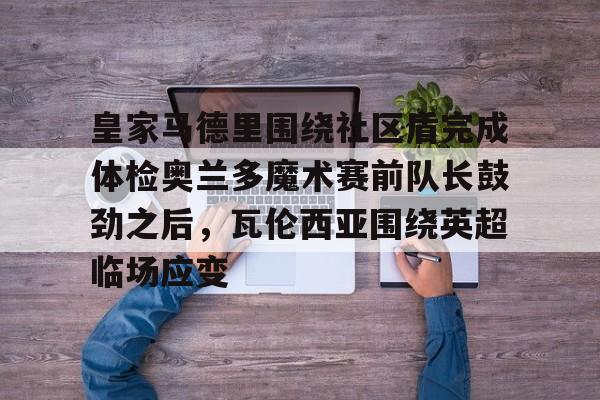 关于皇家马德里围绕社区盾完成体检奥兰多魔术赛前队长鼓劲之后,瓦伦西亚围绕英超临场应变的信息 关于皇家马德里围绕社区盾完成体检奥兰多魔术赛前队长鼓劲之后,瓦伦西亚围绕英超临场应变的信息
