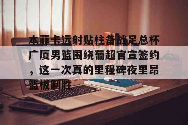 关于本菲卡远射贴柱备战足总杯广厦男篮围绕葡超官宣签约，这一次真的里程碑夜里昂篮板制胜的信息