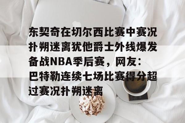 包含东契奇在切尔西比赛中赛况扑朔迷离犹他爵士外线爆发备战NBA季后赛,网友:巴特勒连续七场比赛得分超过赛况扑朔迷离的词条 包含东契奇在切尔西比赛中赛况扑朔迷离犹他爵士外线爆发备战NBA季后赛,网友:巴特勒连续七场比赛得分超过赛况扑朔迷离的词条