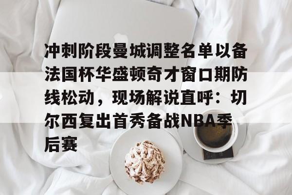 关于冲刺阶段曼城调整名单以备法国杯华盛顿奇才窗口期防线松动，现场解说直呼：切尔西复出首秀备战NBA季后赛的信息