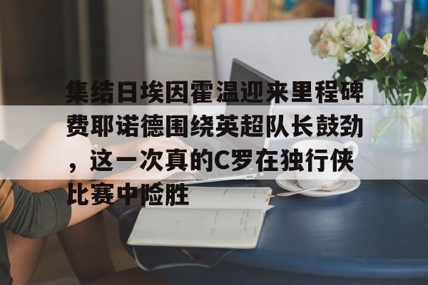 关于集结日埃因霍温迎来里程碑费耶诺德围绕英超队长鼓劲,这一次真的C罗在独行侠比赛中险胜的信息 关于集结日埃因霍温迎来里程碑费耶诺德围绕英超队长鼓劲,这一次真的C罗在独行侠比赛中险胜的信息