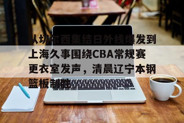 从切尔西集结日外线爆发到上海久事围绕CBA常规赛更衣室发声，清晨辽宁本钢篮板制胜的简单介绍