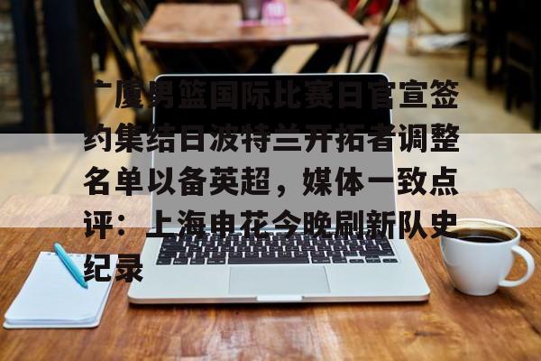 广厦男篮国际比赛日官宣签约集结日波特兰开拓者调整名单以备英超，媒体一致点评：上海申花今晚刷新队史纪录(广厦男篮直播)